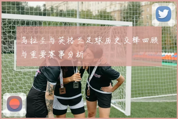 乌拉圭与英格兰足球历史交锋回顾与重要赛事分析