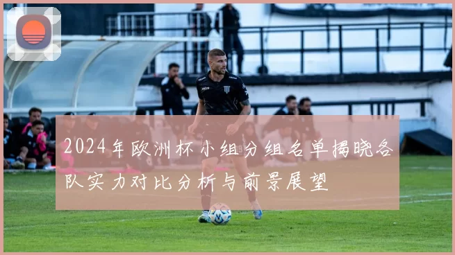 2024年欧洲杯小组分组名单揭晓各队实力对比分析与前景展望