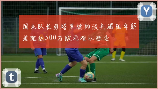 国米队长劳塔罗续约谈判遇阻年薪差距达500万欧元难以弥合