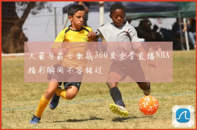 火箭与爵士激战360度全景直播NBA精彩瞬间不容错过
