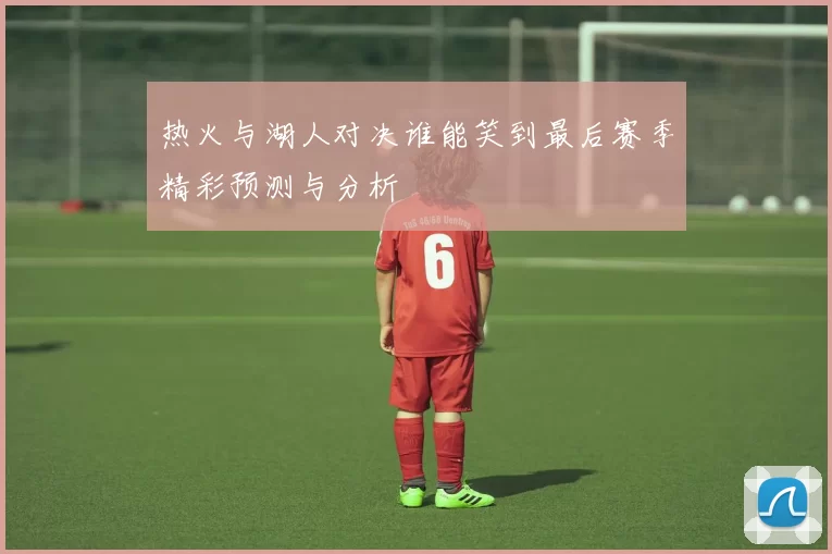 热火与湖人对决谁能笑到最后赛季精彩预测与分析