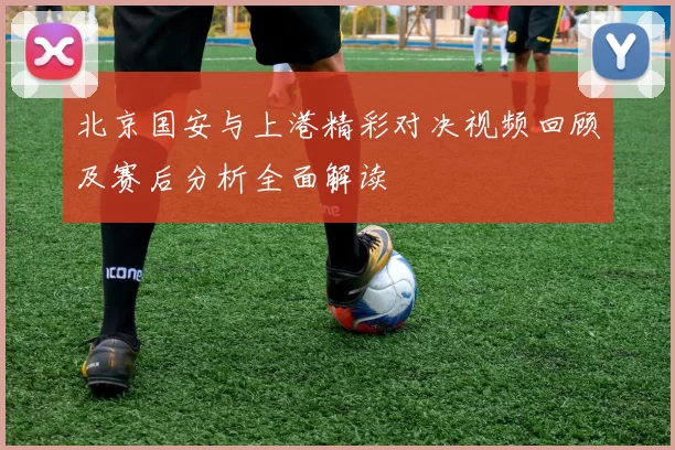 北京国安与上港精彩对决视频回顾及赛后分析全面解读