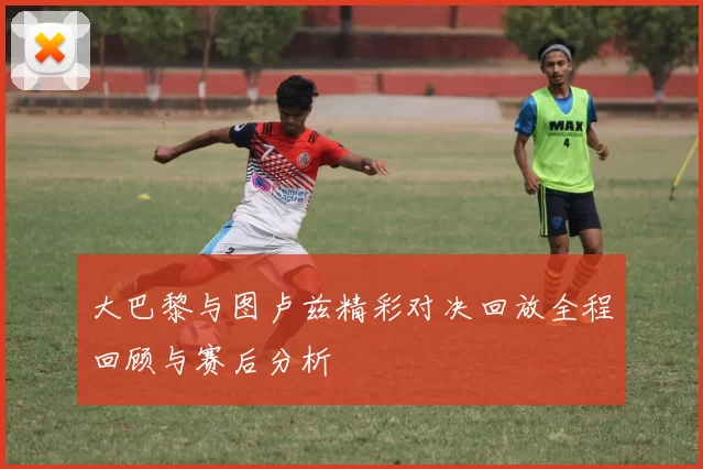 大巴黎与图卢兹精彩对决回放全程回顾与赛后分析