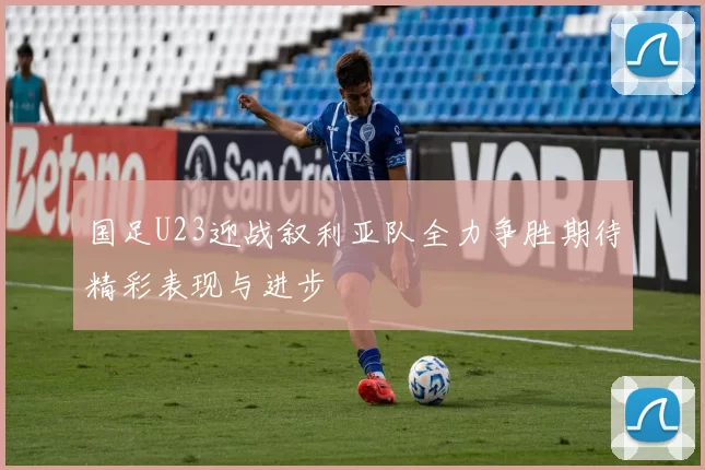国足U23迎战叙利亚队全力争胜期待精彩表现与进步