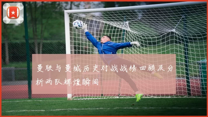 曼联与曼城历史对战战绩回顾及分析两队辉煌瞬间