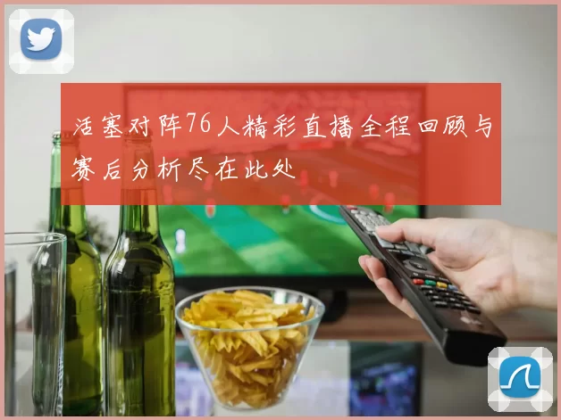 活塞对阵76人精彩直播全程回顾与赛后分析尽在此处